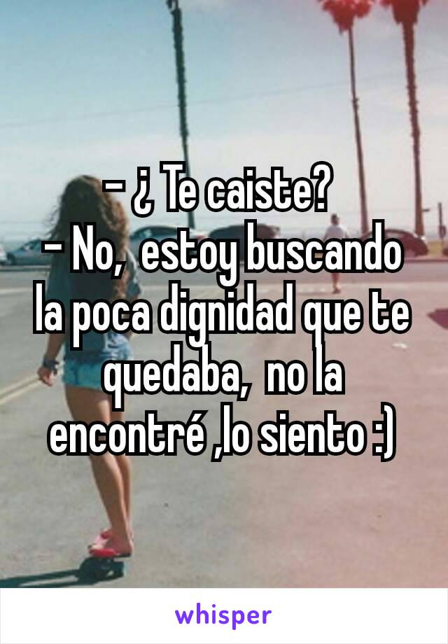 - ¿ Te caiste? 
- No,  estoy buscando la poca dignidad que te quedaba,  no la  encontré ,lo siento :)