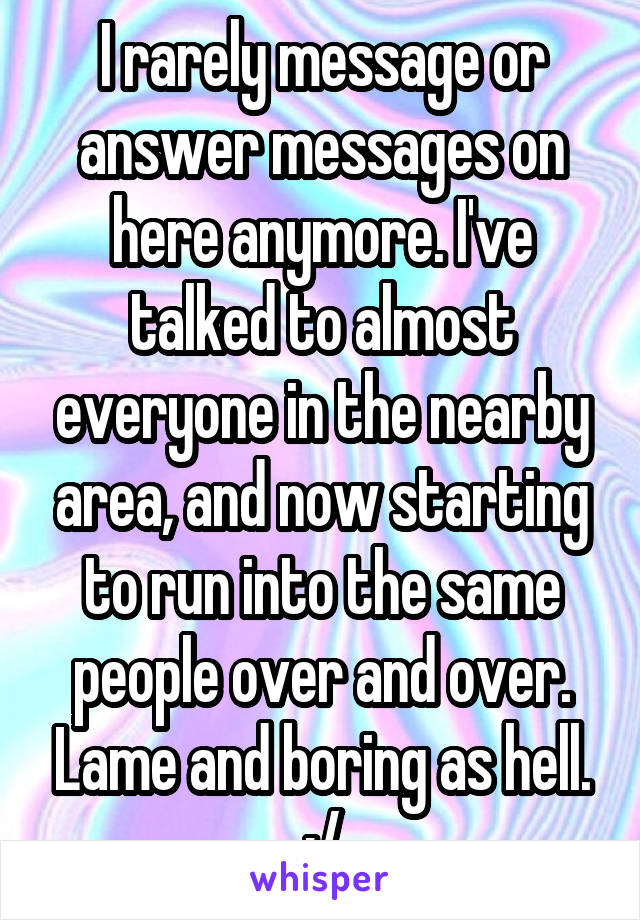 I rarely message or answer messages on here anymore. I've talked to almost everyone in the nearby area, and now starting to run into the same people over and over. Lame and boring as hell. ;/