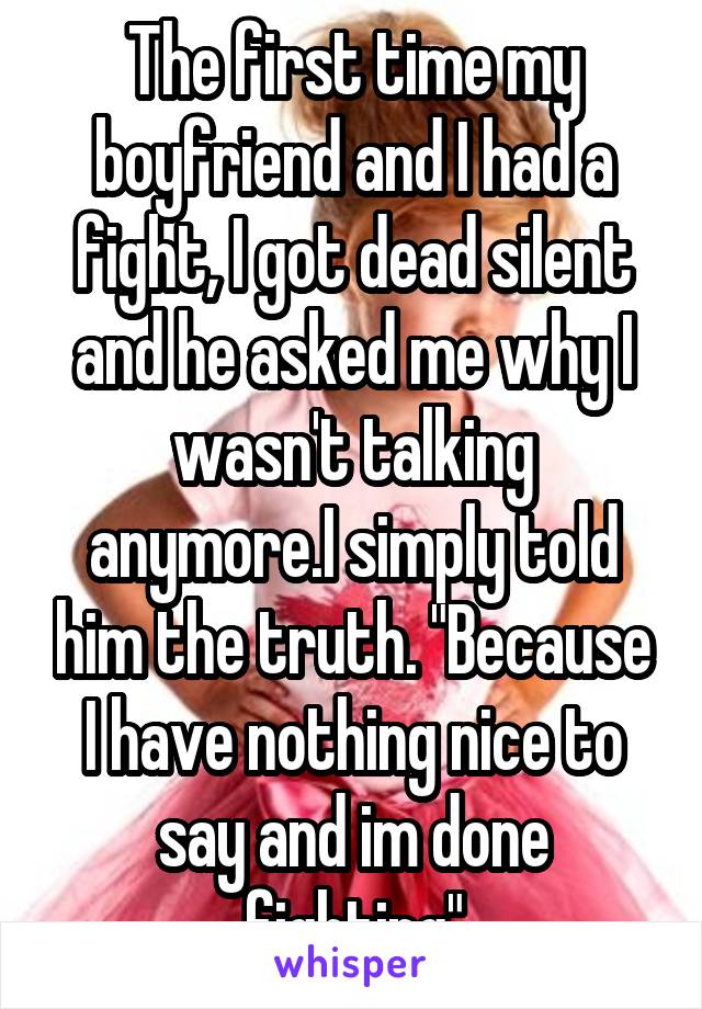 The first time my boyfriend and I had a fight, I got dead silent and he asked me why I wasn't talking anymore.I simply told him the truth. "Because I have nothing nice to say and im done fighting"