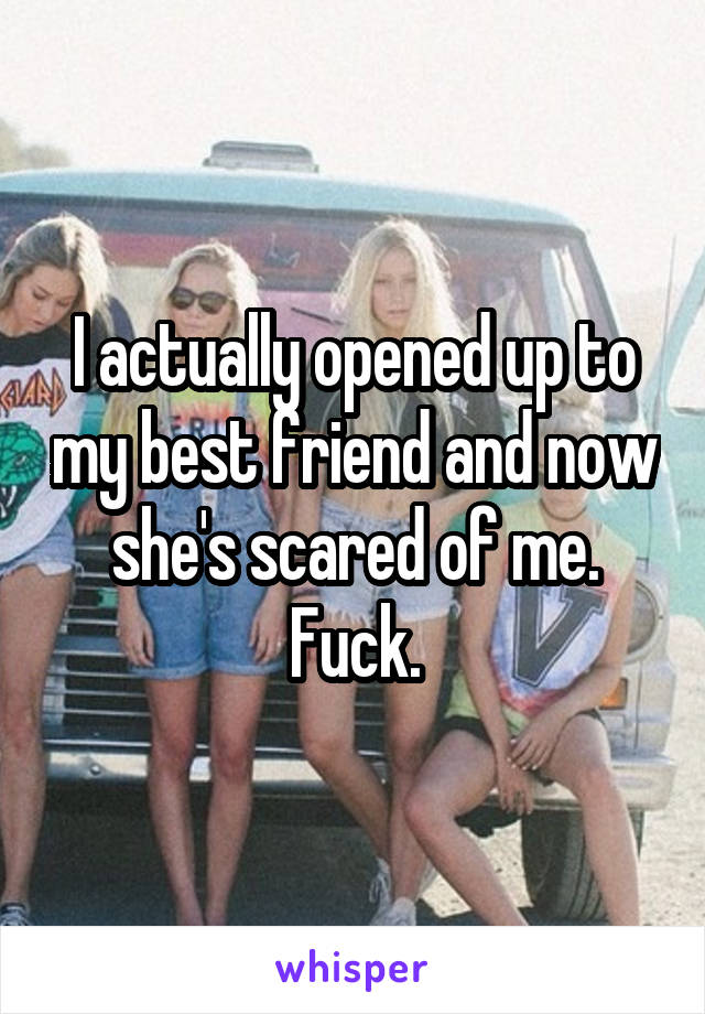 I actually opened up to my best friend and now she's scared of me. Fuck.