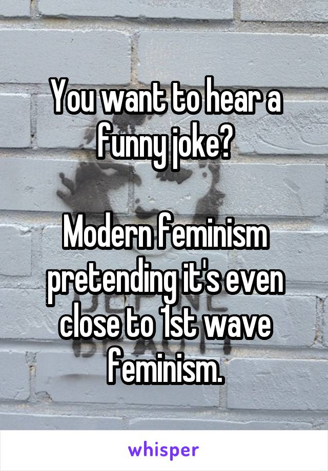 You want to hear a funny joke?

Modern feminism pretending it's even close to 1st wave feminism.