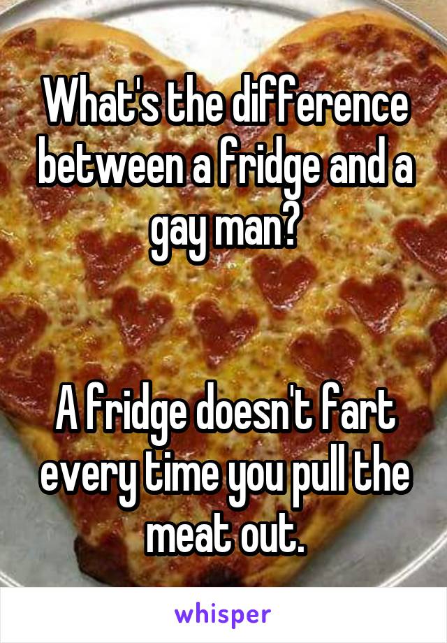 What's the difference between a fridge and a gay man?


A fridge doesn't fart every time you pull the meat out.