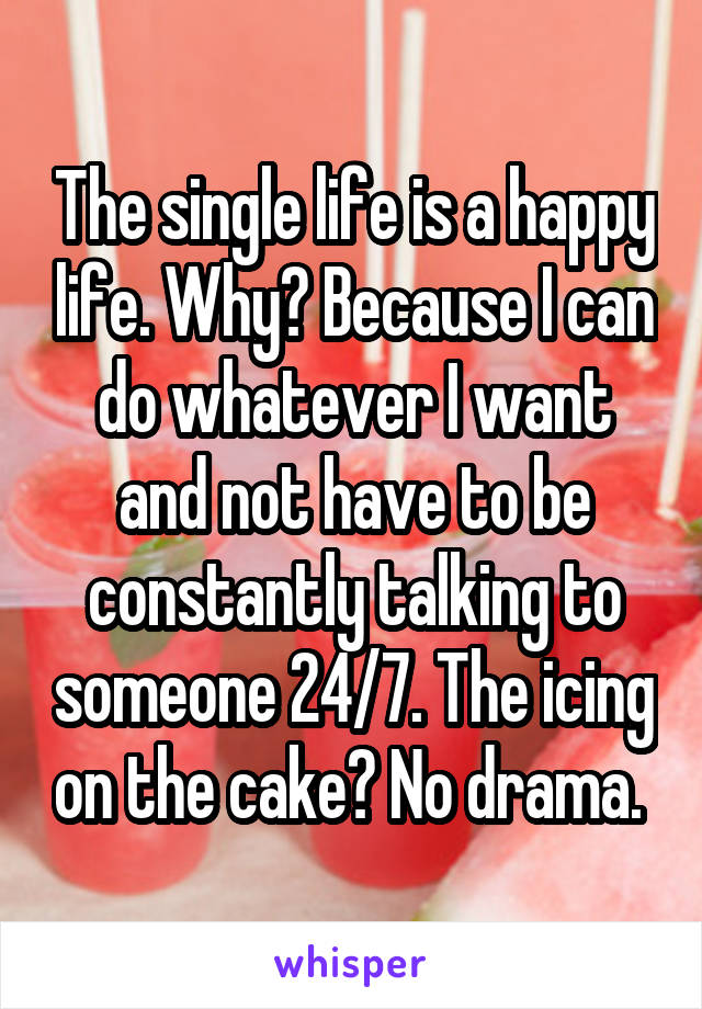 The single life is a happy life. Why? Because I can do whatever I want and not have to be constantly talking to someone 24/7. The icing on the cake? No drama. 