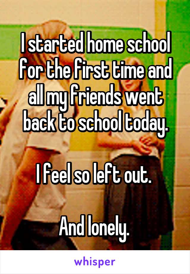 I started home school for the first time and all my friends went back to school today.

I feel so left out. 

And lonely. 