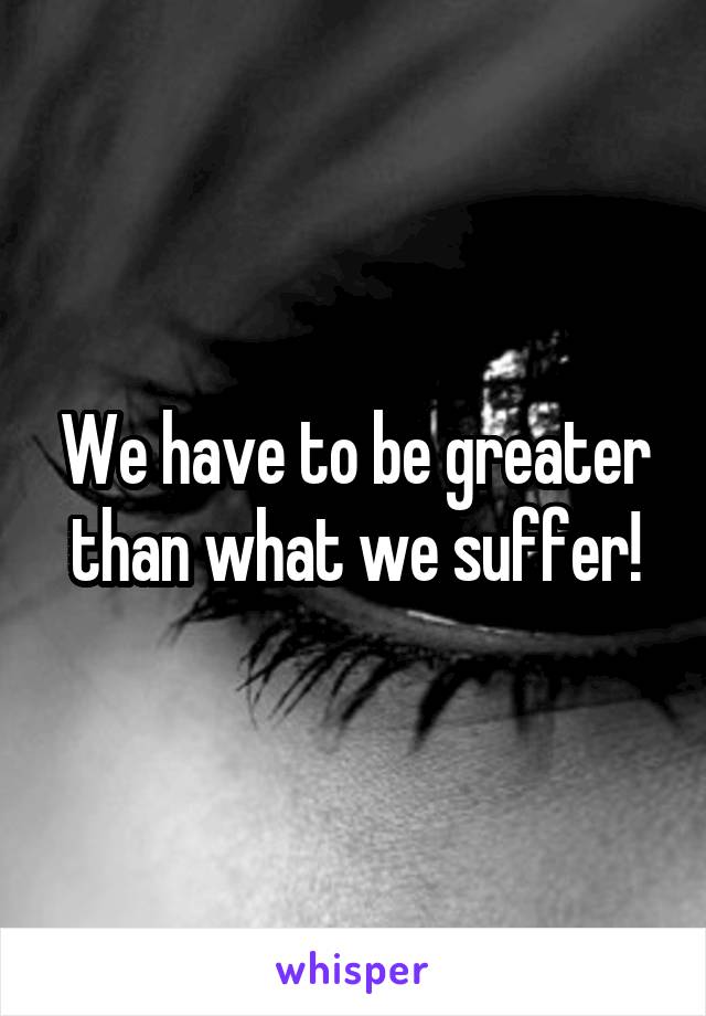 We have to be greater than what we suffer!