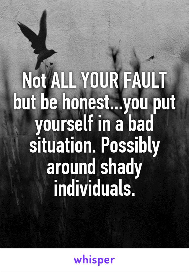 Not ALL YOUR FAULT but be honest...you put yourself in a bad situation. Possibly around shady individuals.