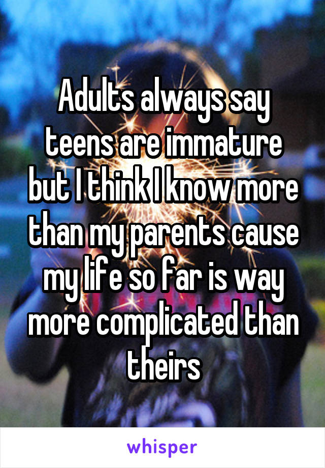 Adults always say teens are immature but I think I know more than my parents cause my life so far is way more complicated than theirs