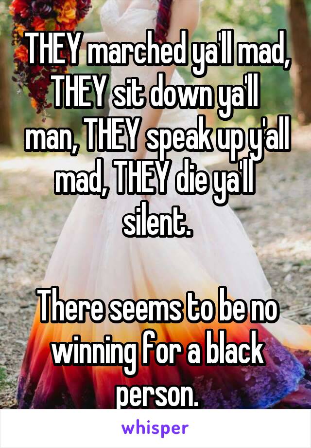 THEY marched ya'll mad, THEY sit down ya'll  man, THEY speak up y'all mad, THEY die ya'll  silent.

There seems to be no winning for a black person.