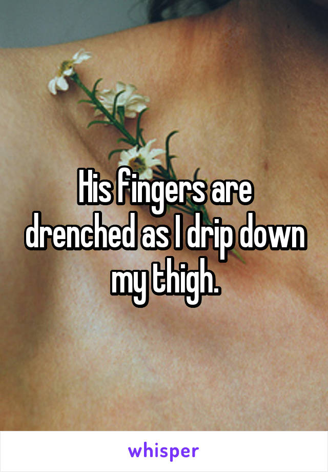 His fingers are drenched as I drip down my thigh.