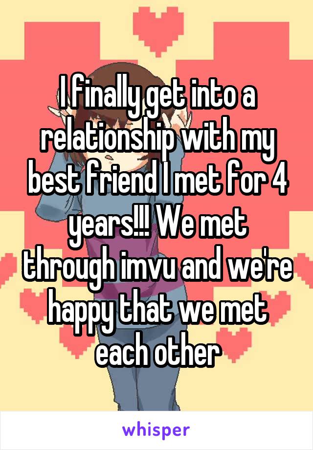 I finally get into a relationship with my best friend I met for 4 years!!! We met through imvu and we're happy that we met each other