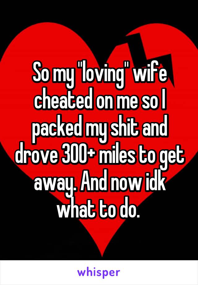 So my "loving" wife cheated on me so I packed my shit and drove 300+ miles to get away. And now idk what to do. 