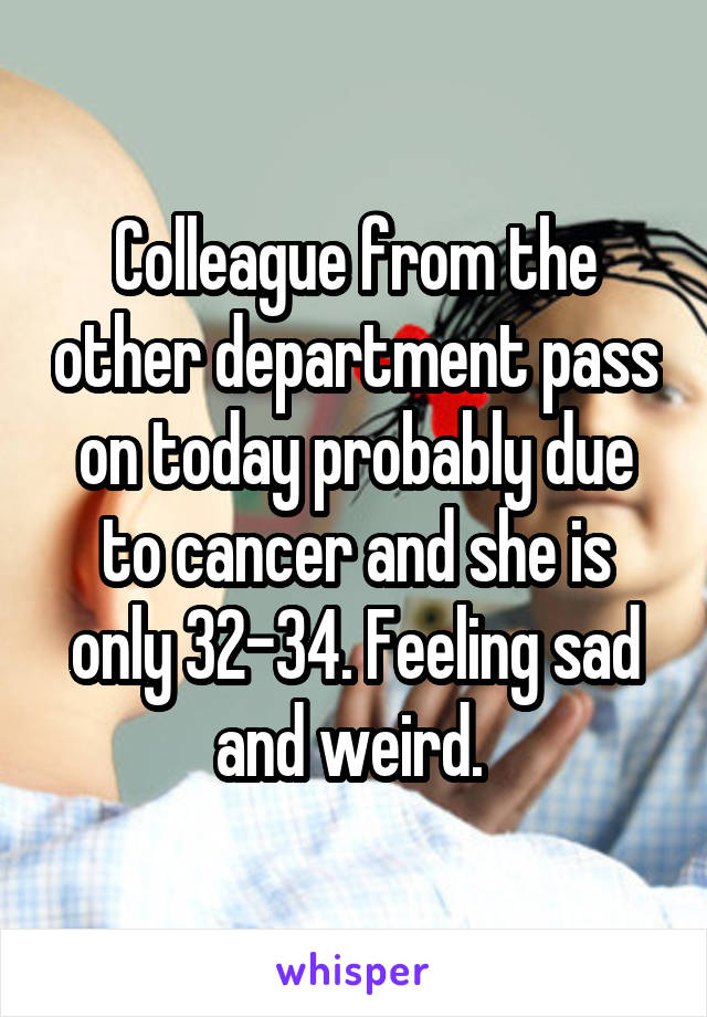 Colleague from the other department pass on today probably due to cancer and she is only 32-34. Feeling sad and weird. 