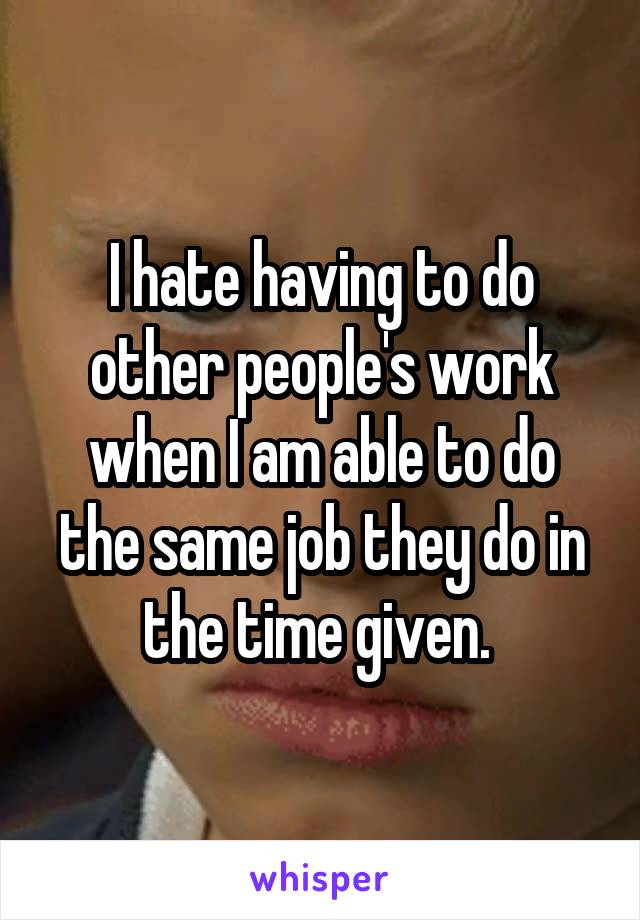 I hate having to do other people's work when I am able to do the same job they do in the time given. 