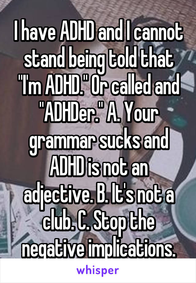 I have ADHD and I cannot stand being told that "I'm ADHD." Or called and "ADHDer." A. Your grammar sucks and ADHD is not an adjective. B. It's not a club. C. Stop the negative implications.