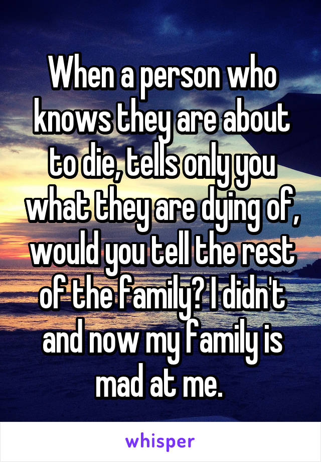 When a person who knows they are about to die, tells only you what they are dying of, would you tell the rest of the family? I didn't and now my family is mad at me. 