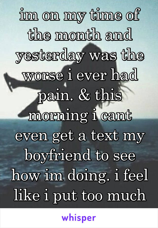 im on my time of the month and yesterday was the worse i ever had pain. & this morning i cant even get a text my boyfriend to see how im doing. i feel like i put too much of my part. 