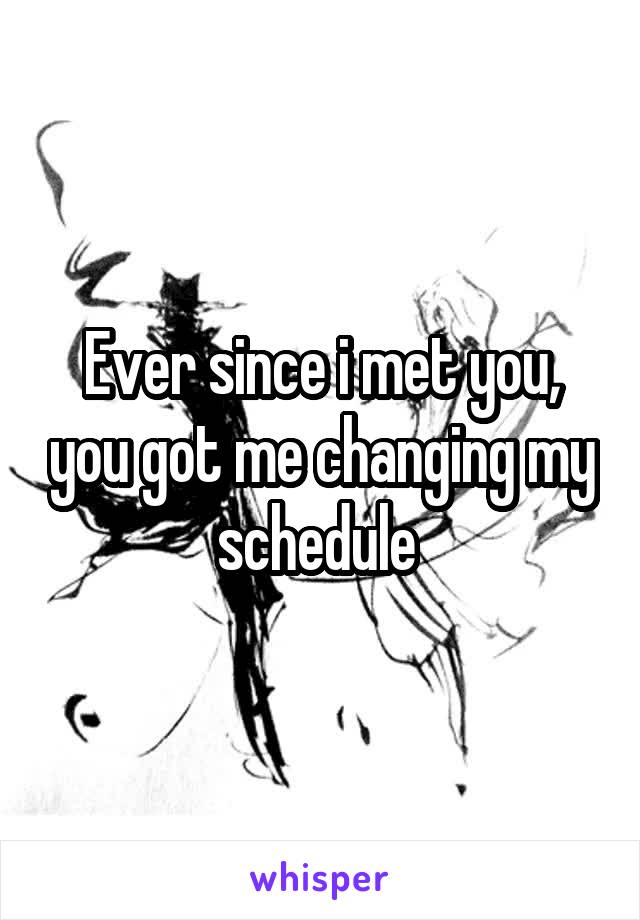 Ever since i met you, you got me changing my schedule 