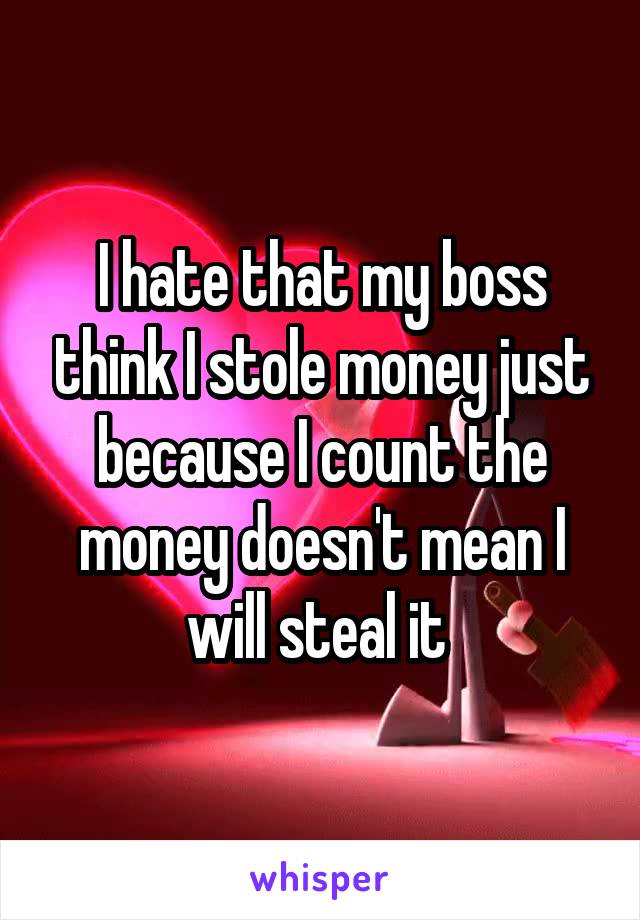 I hate that my boss think I stole money just because I count the money doesn't mean I will steal it 