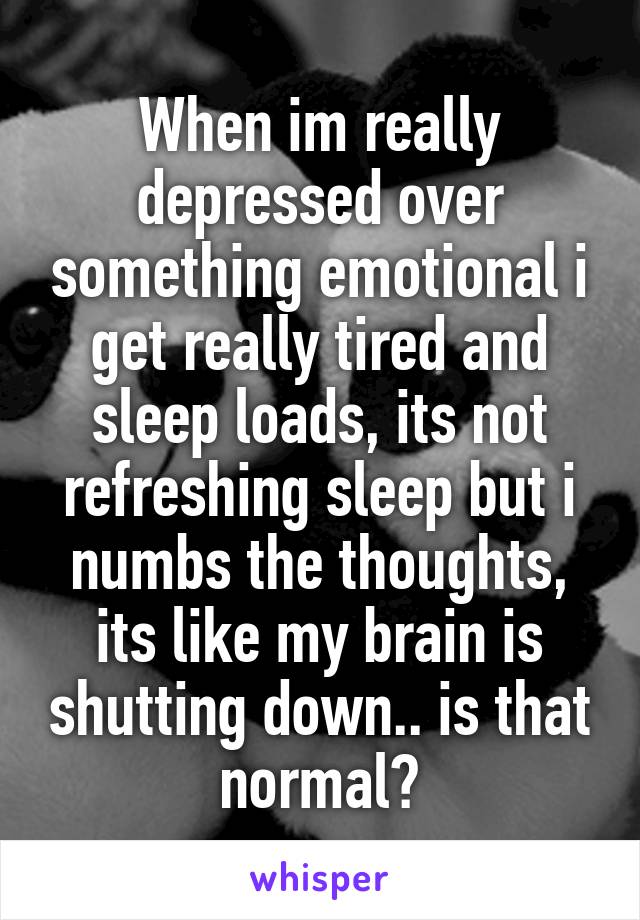 When im really depressed over something emotional i get really tired and sleep loads, its not refreshing sleep but i numbs the thoughts, its like my brain is shutting down.. is that normal?