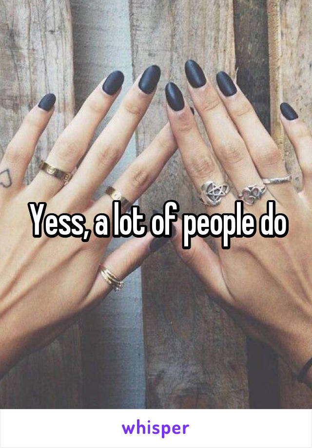 Yess, a lot of people do