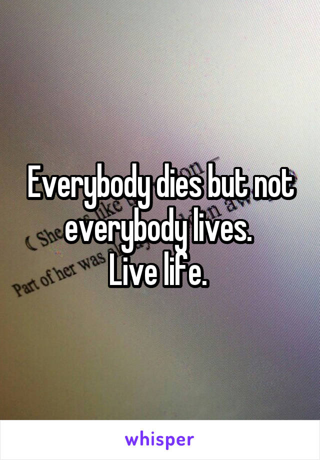 Everybody dies but not everybody lives. 
Live life. 