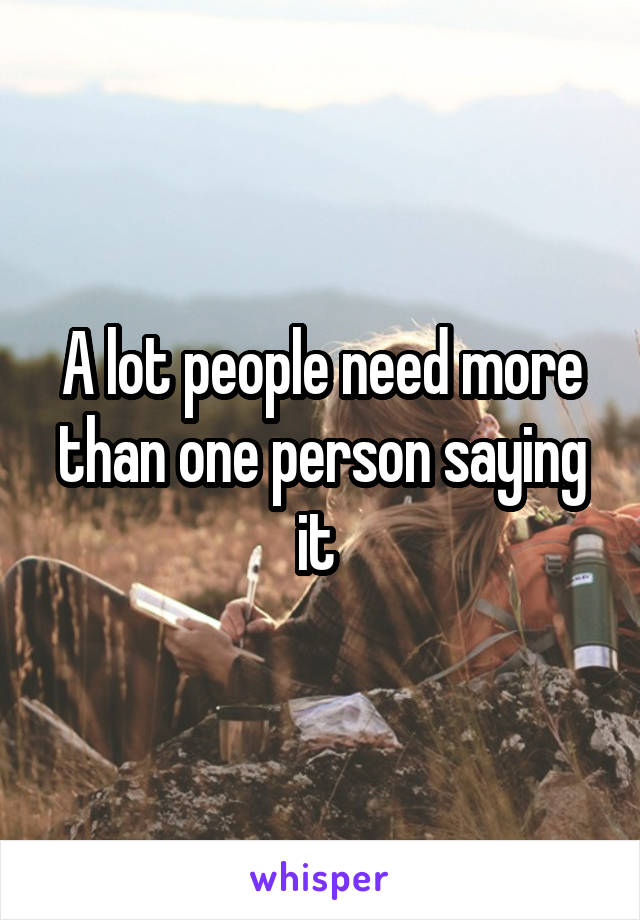 A lot people need more than one person saying it 