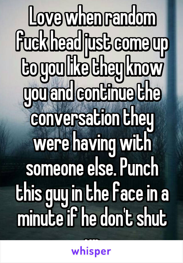 Love when random fuck head just come up to you like they know you and continue the conversation they were having with someone else. Punch this guy in the face in a minute if he don't shut up