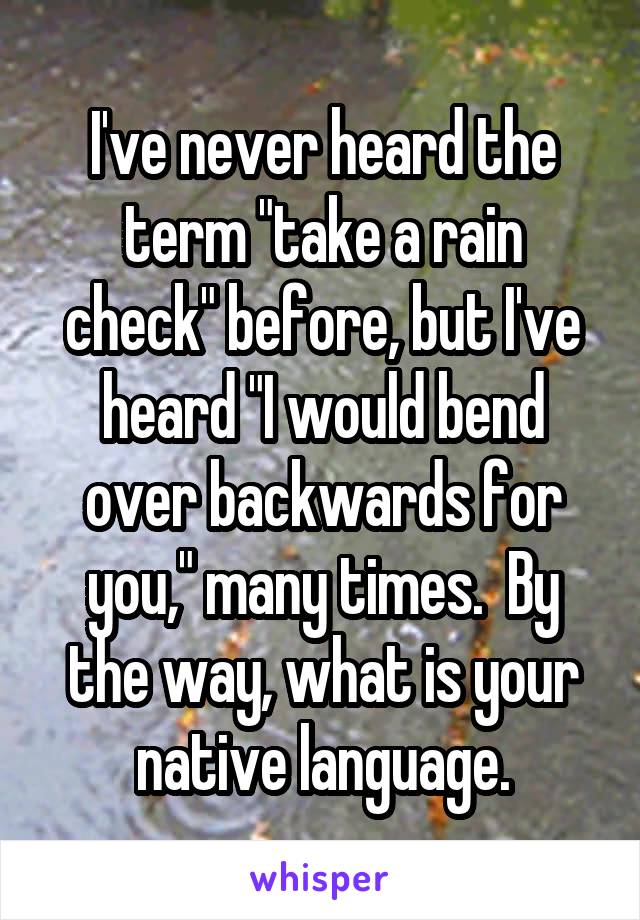 I've never heard the term "take a rain check" before, but I've heard "I would bend over backwards for you," many times.  By the way, what is your native language.