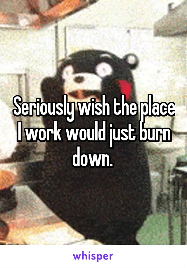 Seriously wish the place I work would just burn down. 