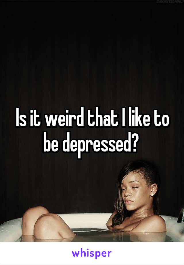 Is it weird that I like to be depressed? 