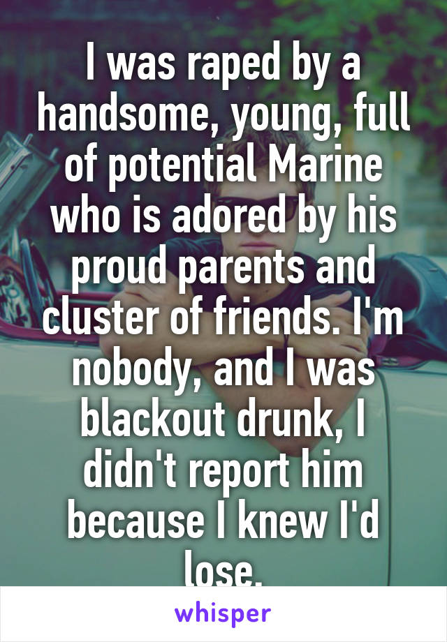 I was raped by a handsome, young, full of potential Marine who is adored by his proud parents and cluster of friends. I'm nobody, and I was blackout drunk, I didn't report him because I knew I'd lose.