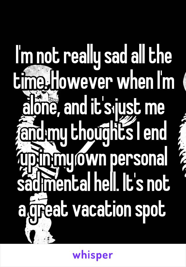 I'm not really sad all the time. However when I'm alone, and it's just me and my thoughts I end up in my own personal sad mental hell. It's not a great vacation spot 