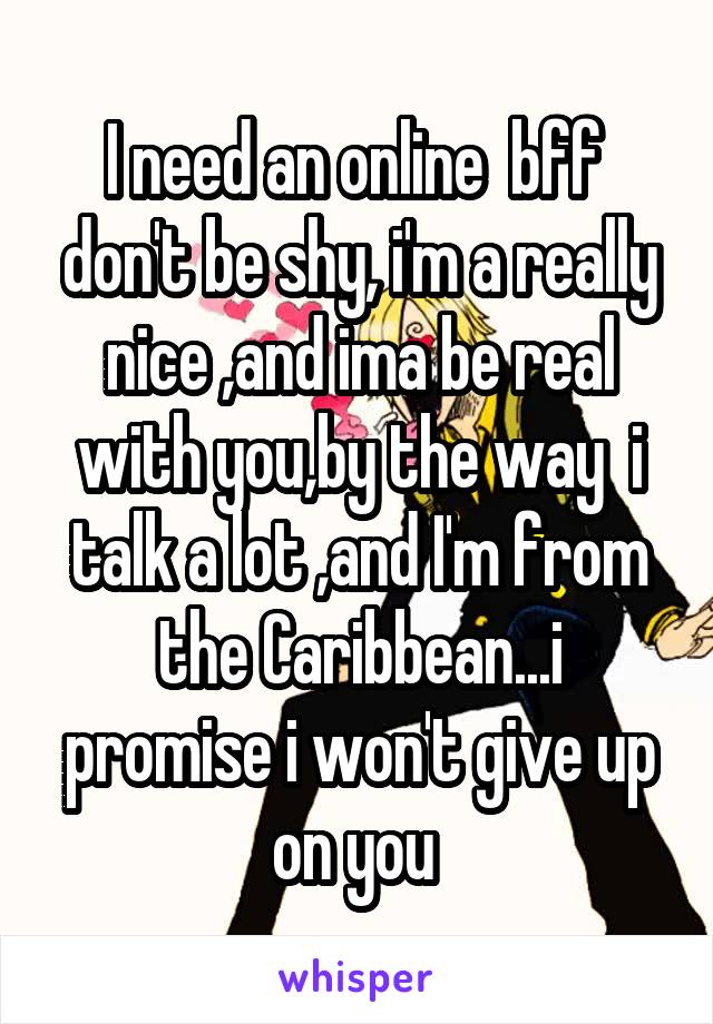 I need an online  bff  don't be shy, i'm a really nice ,and ima be real with you,by the way  i talk a lot ,and I'm from the Caribbean...i promise i won't give up on you 