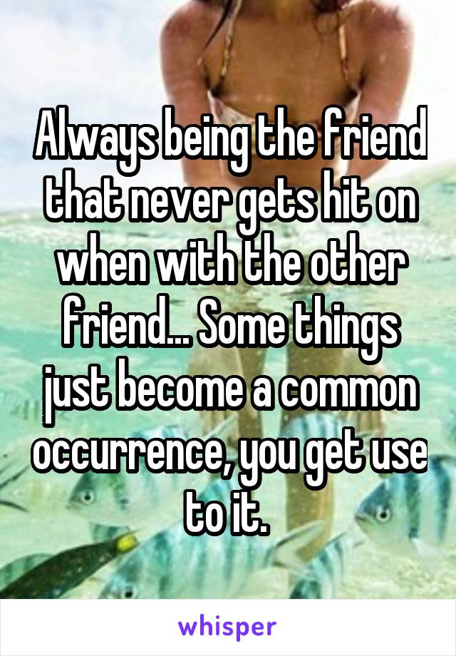 Always being the friend that never gets hit on when with the other friend... Some things just become a common occurrence, you get use to it. 