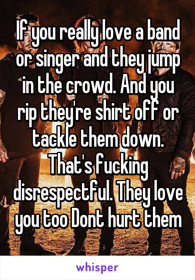 If you really love a band or singer and they jump in the crowd. And you rip they're shirt off or tackle them down. That's fucking disrespectful. They love you too Dont hurt them
