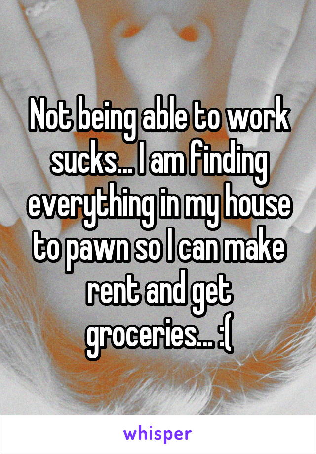 Not being able to work sucks... I am finding everything in my house to pawn so I can make rent and get groceries... :(