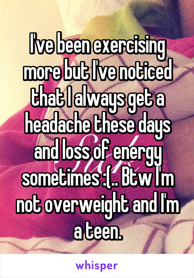 I've been exercising more but I've noticed that I always get a headache these days and loss of energy sometimes :(.. Btw I'm not overweight and I'm a teen.