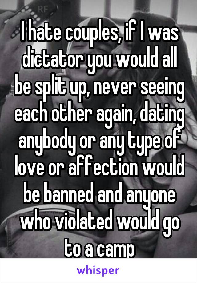 I hate couples, if I was dictator you would all be split up, never seeing each other again, dating anybody or any type of love or affection would be banned and anyone who violated would go to a camp