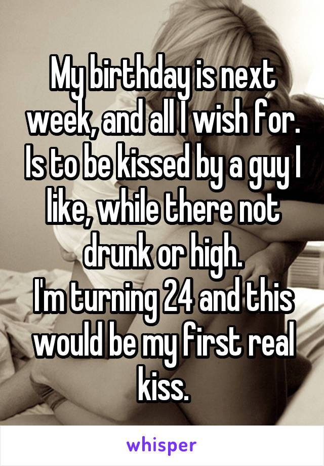 My birthday is next week, and all I wish for. Is to be kissed by a guy I like, while there not drunk or high.
I'm turning 24 and this would be my first real kiss.