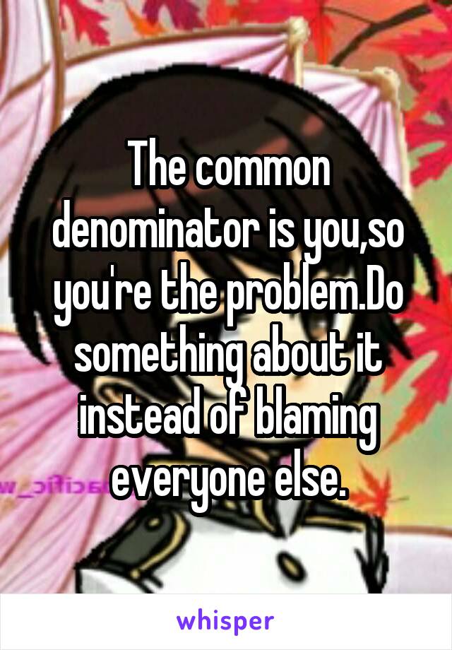 The common denominator is you,so you're the problem.Do something about it instead of blaming everyone else.