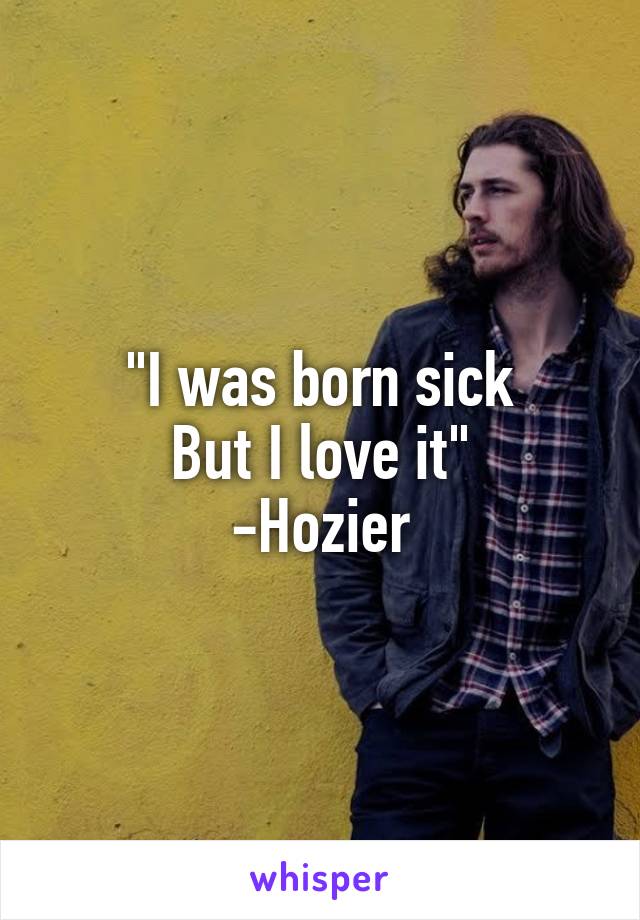 "I was born sick
But I love it"
-Hozier