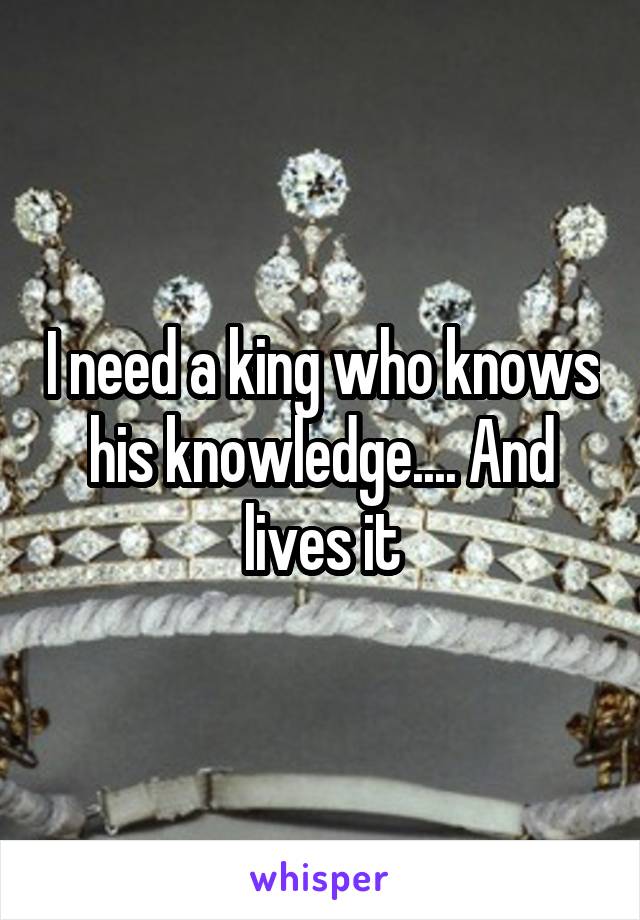 I need a king who knows his knowledge.... And lives it