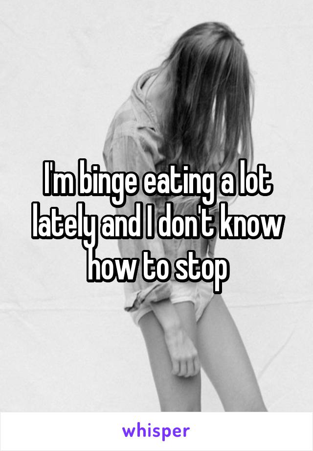 I'm binge eating a lot lately and I don't know how to stop