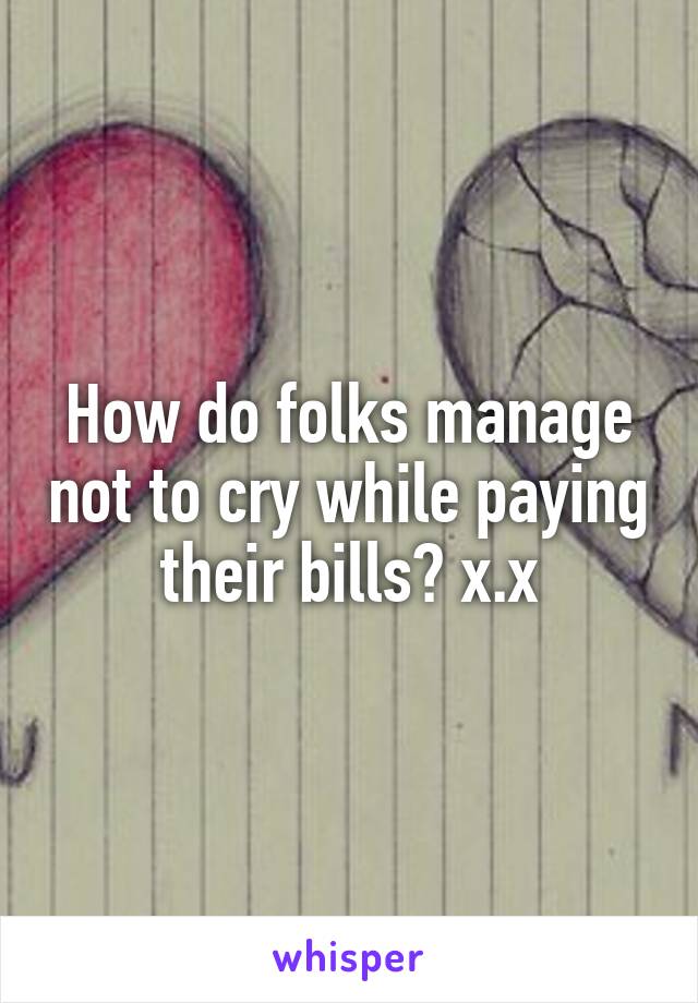 How do folks manage not to cry while paying their bills? x.x