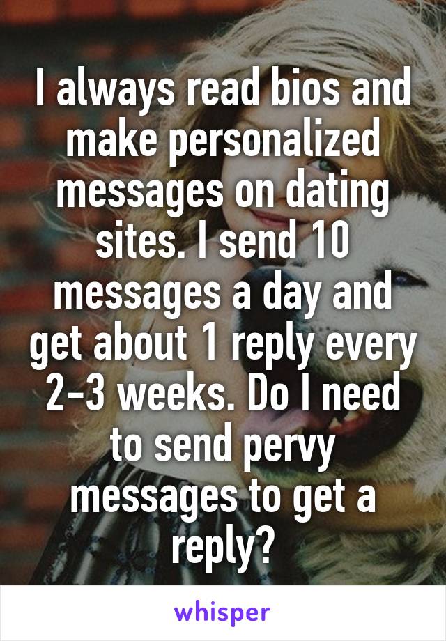 I always read bios and make personalized messages on dating sites. I send 10 messages a day and get about 1 reply every 2-3 weeks. Do I need to send pervy messages to get a reply?