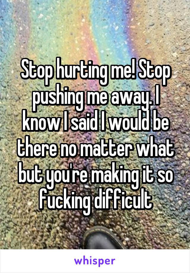 Stop hurting me! Stop pushing me away. I know I said I would be there no matter what but you're making it so fucking difficult