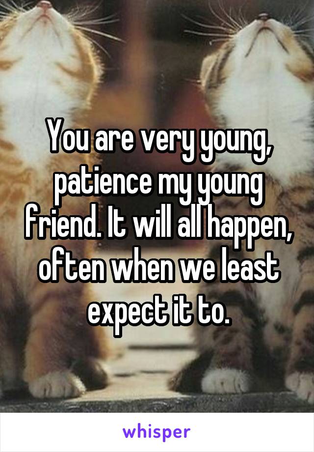 You are very young, patience my young friend. It will all happen, often when we least expect it to.