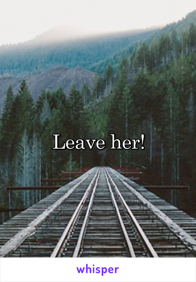 Leave her!