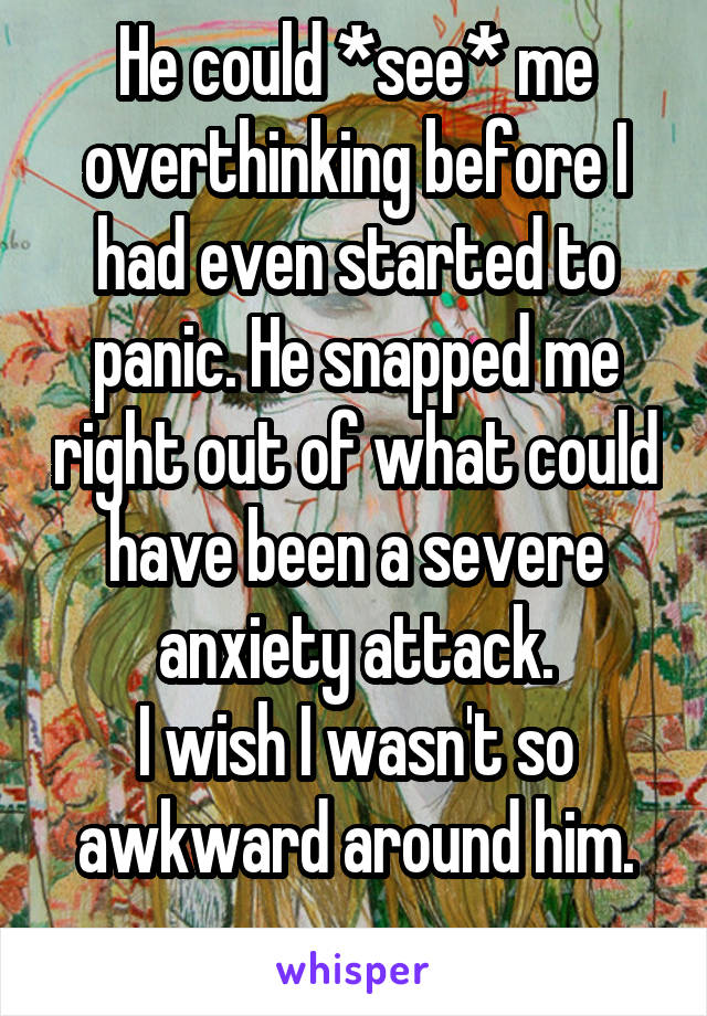 He could *see* me overthinking before I had even started to panic. He snapped me right out of what could have been a severe anxiety attack.
I wish I wasn't so awkward around him.
