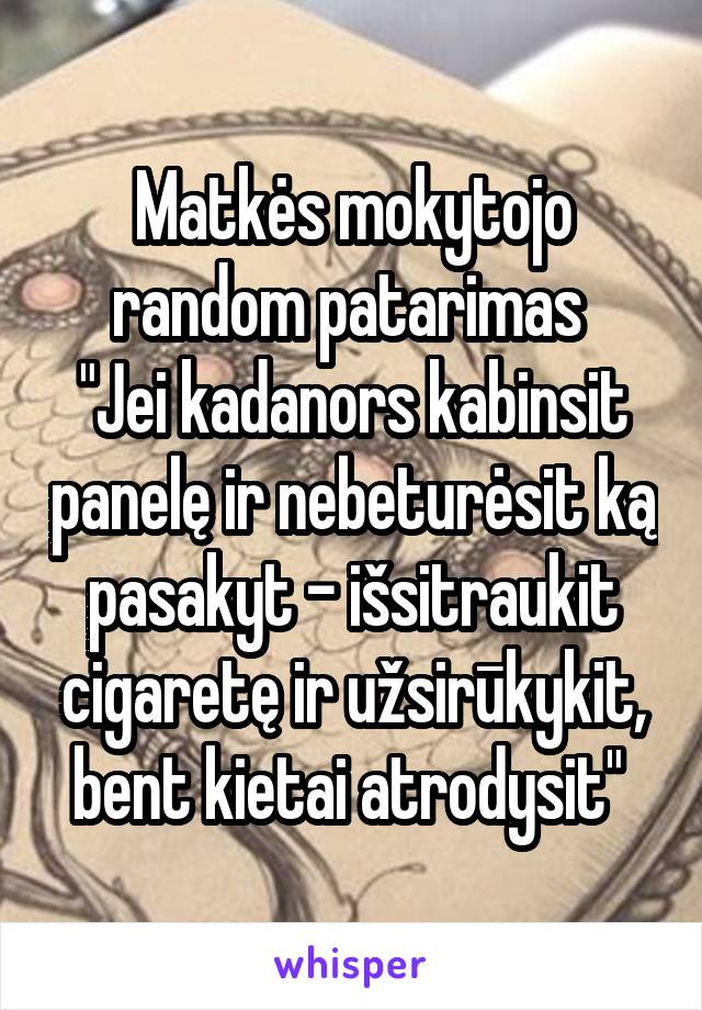 Matkės mokytojo random patarimas 
"Jei kadanors kabinsit panelę ir nebeturėsit ką pasakyt - išsitraukit cigaretę ir užsirūkykit, bent kietai atrodysit" 